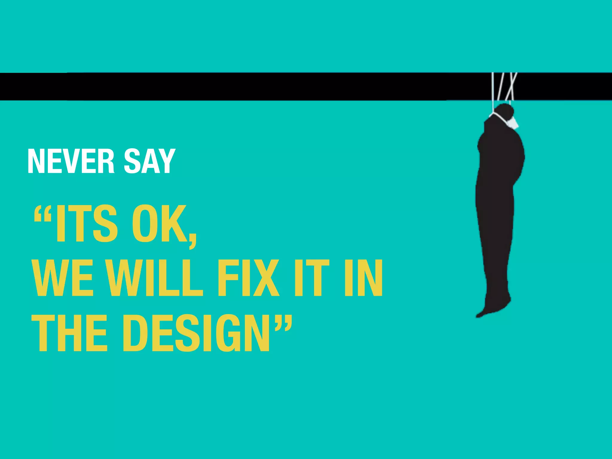 NEVER SAY 
“ITS OK, 
WE WILL FIX IT IN 
THE DESIGN” 
 