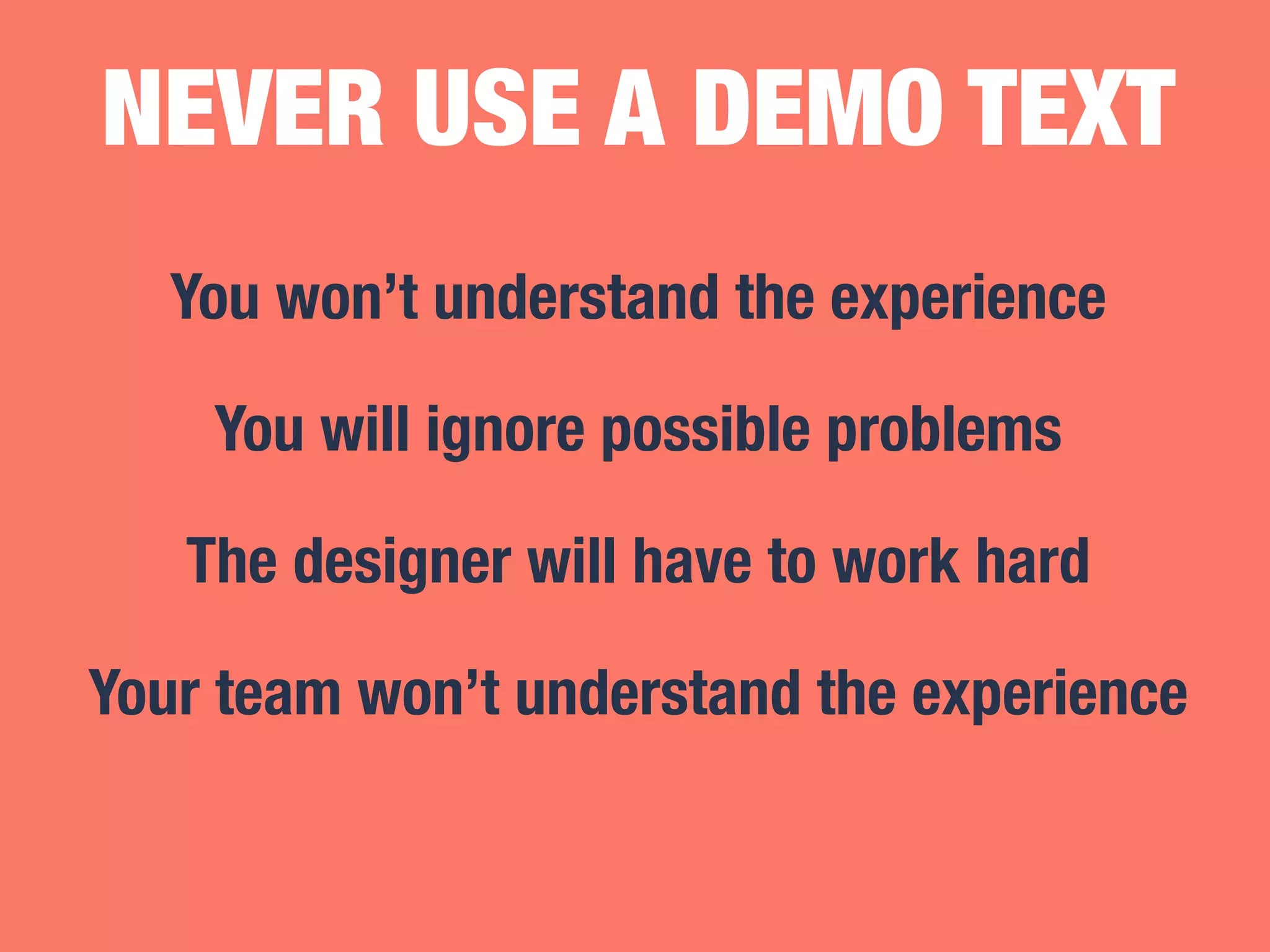 NEVER USE A DEMO TEXT 
You won’t understand the experience 
You will ignore possible problems 
The designer will have to work hard 
Your team won’t understand the experience 
 