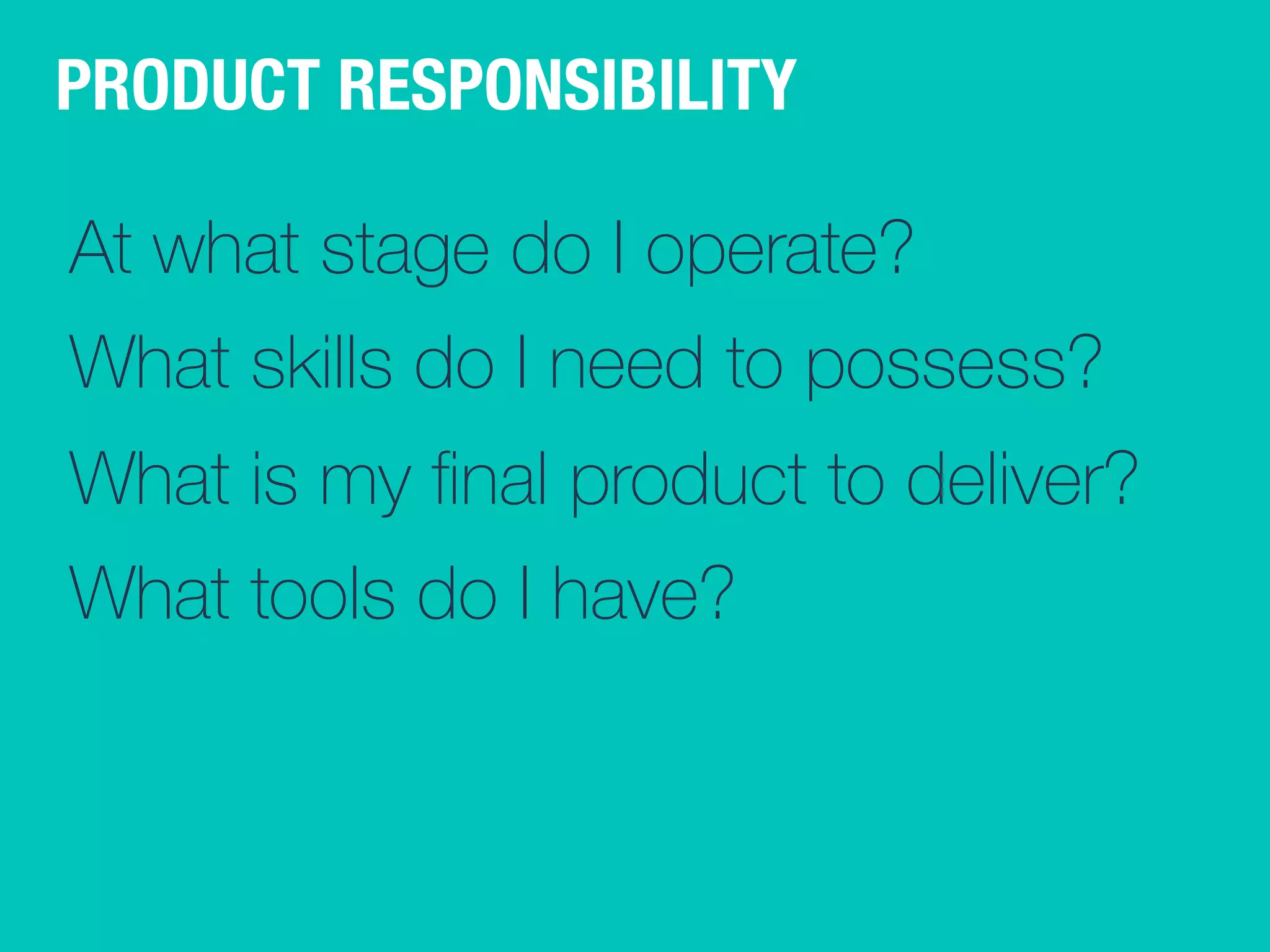 PRODUCT RESPONSIBILITY 
At what stage do I operate? 
What skills do I need to possess? 
What is my final product to deliver? 
What tools do I have? 
 