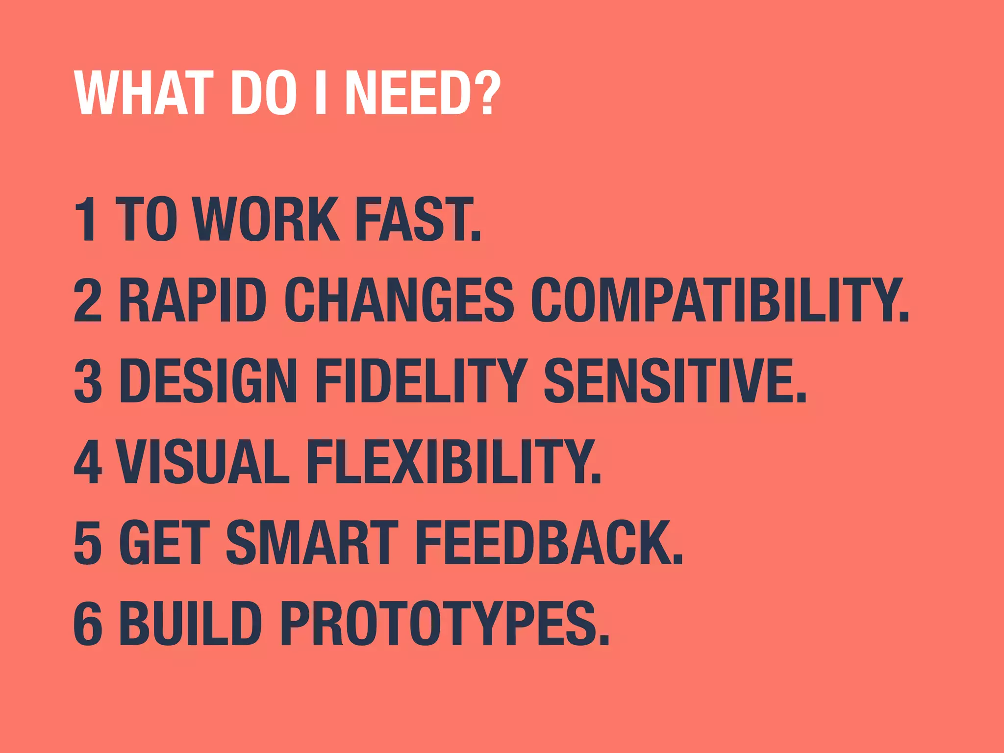 WHAT DO I NEED? 
1 TO WORK FAST. 
2 RAPID CHANGES COMPATIBILITY. 
3 DESIGN FIDELITY SENSITIVE. 
4 VISUAL FLEXIBILITY. 
5 GET SMART FEEDBACK. 
6 BUILD PROTOTYPES. 
 