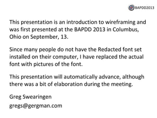 BAPDD2013

This presentation is an introduction to wireframing and
was first presented at the BAPDD 2013 in Columbus,
Ohio on September, 13.
Since many people do not have the Redacted font set
installed on their computer, I have replaced the actual
font with pictures of the font.
This presentation will automatically advance, although
there was a bit of elaboration during the meeting.
Greg Swearingen
gregs@gergman.com

 