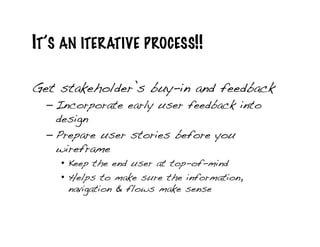 IT’S AN ITERATIVE PROCESS!!

Get stakeholder’s buy-in and feedback!
  – Incorporate early user feedback into
    design!
  – Prepare user stories before you
    wireframe!
    •  Keep the end user at top-of-mind!
    •  Helps to make sure the information,
       navigation & flows make sense!
 