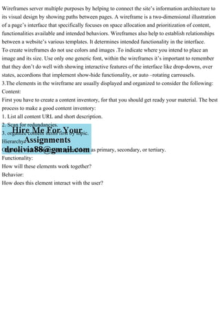 Wireframes server multiple purposes by helping to connect the site’s information architecture to
its visual design by showing paths between pages. A wireframe is a two-dimensional illustration
of a page’s interface that specifically focuses on space allocation and prioritization of content,
functionalities available and intended behaviors. Wireframes also help to establish relationships
between a website’s various templates. It determines intended functionality in the interface.
To create wireframes do not use colors and images .To indicate where you intend to place an
image and its size. Use only one generic font, within the wireframes it’s important to remember
that they don’t do well with showing interactive features of the interface like drop-downs, over
states, accordions that implement show-hide functionality, or auto –rotating carrousels.
3.The elements in the wireframe are usually displayed and organized to consider the following:
Content:
First you have to create a content inventory, for that you should get ready your material. The best
process to make a good content inventory:
1. List all content URL and short description.
2. Scan for redundancies.
3. organize content items first by topic.
Hierarchy:
Organize each item in your spreadsheet as primary, secondary, or tertiary.
Functionality:
How will these elements work together?
Behavior:
How does this element interact with the user?
 