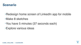 •Redesign home screen of LinkedIn app for mobile
•Make 8 sketches
•You have 5 minutes (37 seconds each)
•Explore various ideas
Scenario
@JRC_COLLINS • #LAVACON
 