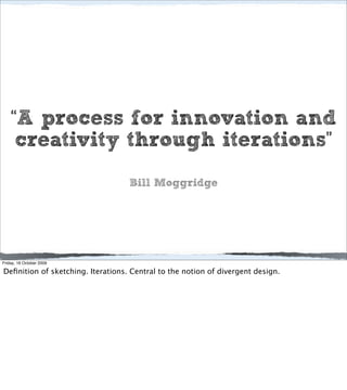 “A process for innovation and
     creativity through iterations”
                                   Bill Moggridge




Friday, 16 October 2009

Deﬁnition of sketching. Iterations. Central to the notion of divergent design.
 
