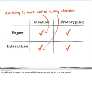 sketching is most u seful during ideation
                                 Ideation                    Prototyping

                     Paper
                                       ✓                          ✓
           Interactive
                                     ✓                            ✓

Friday, 16 October 2009

Largely pen & paper but as we will demonstrate can be interactive as well
 