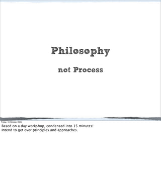 Philosophy
                               not Process




Friday, 16 October 2009

Based on a day workshop, condensed into 15 minutes!
Intend to get over principles and approaches.
 