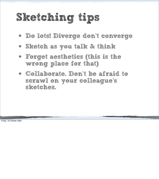 Sketching tips
                   •      Do lots! Diverge don’t converge
                   •      Sketch as you talk & think
                   •      Forget aesthetics (this is the
                          wrong place for that)
                   •      Collaborate. Don’t be afraid to
                          scrawl on your colleague’s
                          sketches.



Friday, 16 October 2009
 