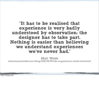 “It has to be realised that
                   experience is very badly
                understood by observation: the
                   designer has to take part.
                Nothing is easier than believing
                  we understand experiences
                        we’ve never had.”
                                       Matt Webb
             schulzeandwebb.com/blog/2007/09/09/the-experience-stack-revisited/




Friday, 16 October 2009
 