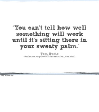 “You can’t tell how well
                     something will work
                    until it’s sitting there in
                      your sweaty palm.”
                                       Tom Hume
                          tomhume.org/2006/02/interaction_des.html




Friday, 16 October 2009
 