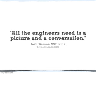 “All the engineers need is a
                 picture and a conversation.”
                          Josh Damon Williams
                             http://bit.ly/12XiNl




Friday, 16 October 2009
 