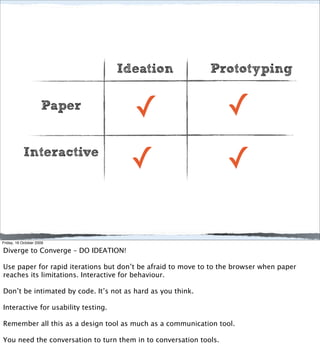 Ideation                Prototyping

                     Paper
                                        ✓                          ✓
           Interactive
                                      ✓                            ✓

Friday, 16 October 2009

Diverge to Converge – DO IDEATION!

Use paper for rapid iterations but don’t be afraid to move to to the browser when paper
reaches its limitations. Interactive for behaviour.

Don’t be intimated by code. It’s not as hard as you think.

Interactive for usability testing.

Remember all this as a design tool as much as a communication tool.

You need the conversation to turn them in to conversation tools.
 
