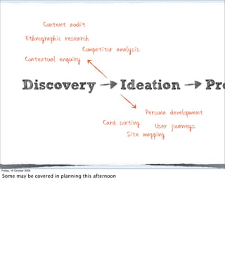 Content audit
                  Ethnographic research
                                     Competitor analysis
                  Contextual enquiry

                Discovery                        Ideation                      Pro
                                                         Persona development
                                           Card sorting User journeys
                                                   Site mapping


Friday, 16 October 2009

Some may be covered in planning this afternoon
 