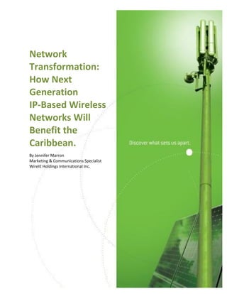  
  
                                                       

     Network  
     Transformation:  
     How  Next  
     Generation    
     IP-­‐Based  Wireless  
     Networks  Will  
     Benefit  the  
     Caribbean.  
     By  Jennifer  Marron  
     Marketing  &  Communications  Specialist  
     WireIE  Holdings  International  Inc.  




  


Network  Transformation:    
How  Next  Generation  IP-­‐Based  Wireless  Networks  Will  Benefit  the  Caribbean     1  
 