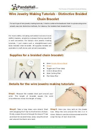 Wire Jewelry Making Tutorials - Distinctive Braided
Chain Bracelet
For most crafter, including somewhat novices or even
skillful masters, simplicity is always the key issue that
is well concerned. For today’s wire jewelry making
tutorials, I just create such a straightforward and
basic braided chain bracelet. All supplies needed are
available in craft stores and priced reasonably.
 6mm Acrylic Bicone Bead
 Chain
 Toggle and T-bar clasp
 0.3mm Brass Wire
 Side Cutting Plier
 Flat Nose Plier
: Measure the needed chain part around yourStep1
wrist. The length of bracelet equals the wrist
circumference minus the length of clasp.
For such type of wire jewelry making tutorials, I tried to combine the beads and chain in a piece using some
actually easy but distinctive methods, for instance, the braided chain bracelet here!
Supplies for a braided chain bracelet:
Details for the wire jewelry making tutorials:
: Take a long brass wire strand. StartStep2
with wrapping the T-bar to the first link of chain.
Firstly, weave the wire through the loop of T-bar
and chain for several times; later, wrap the short
end around the blank wire neck.
: Here you may add on the beadsStep3
now. Wrap the wire around the link 3 or 4
times. Slide on one 6mm bicone bead and the
wrap the top of next chain link.
 