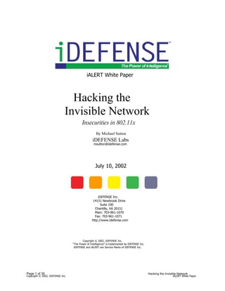 iALERT White Paper



                               Hacking the
                             Invisible Network
                                         Insecurities in 802.11x
                                                     By Michael Sutton
                                                  iDEFENSE Labs
                                                   msutton@idefense.com




                                                    July 10, 2002




                                                     iDEFENSE Inc.
                                                  14151 Newbrook Drive
                                                       Suite 100
                                                   Chantilly, VA 20151
                                                   Main: 703-961-1070
                                                   Fax: 703-961-1071
                                                 http://www.idefense.com




                                         Copyright © 2002, iDEFENSE Inc.
                                  “The Power of Intelligence” is trademarked by iDEFENSE Inc.
                                   iDEFENSE and iALERT are Service Marks of iDEFENSE Inc.




Page 1 of 35                                                                                    Hacking the Invisible Network
Copyright © 2002, iDEFENSE Inc.                                                                                   iALERT White Paper
 