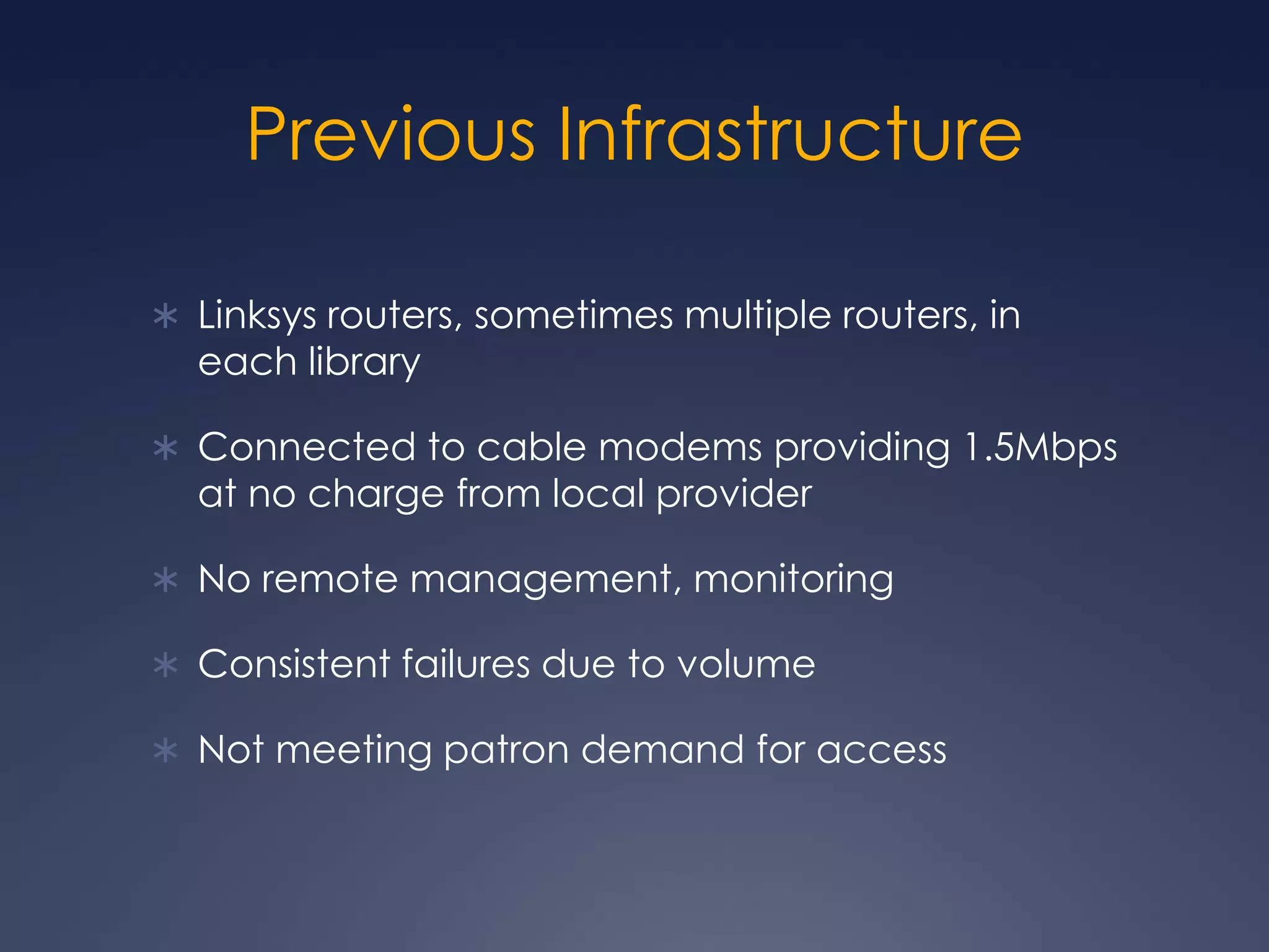 Previous InfrastructureLinksys routers, sometimes multiple routers, in each libraryConnected to cable modems providing 1.5Mbps at no charge from local providerNo remote management, monitoringConsistent failures due to volumeNot meeting patron demand for access