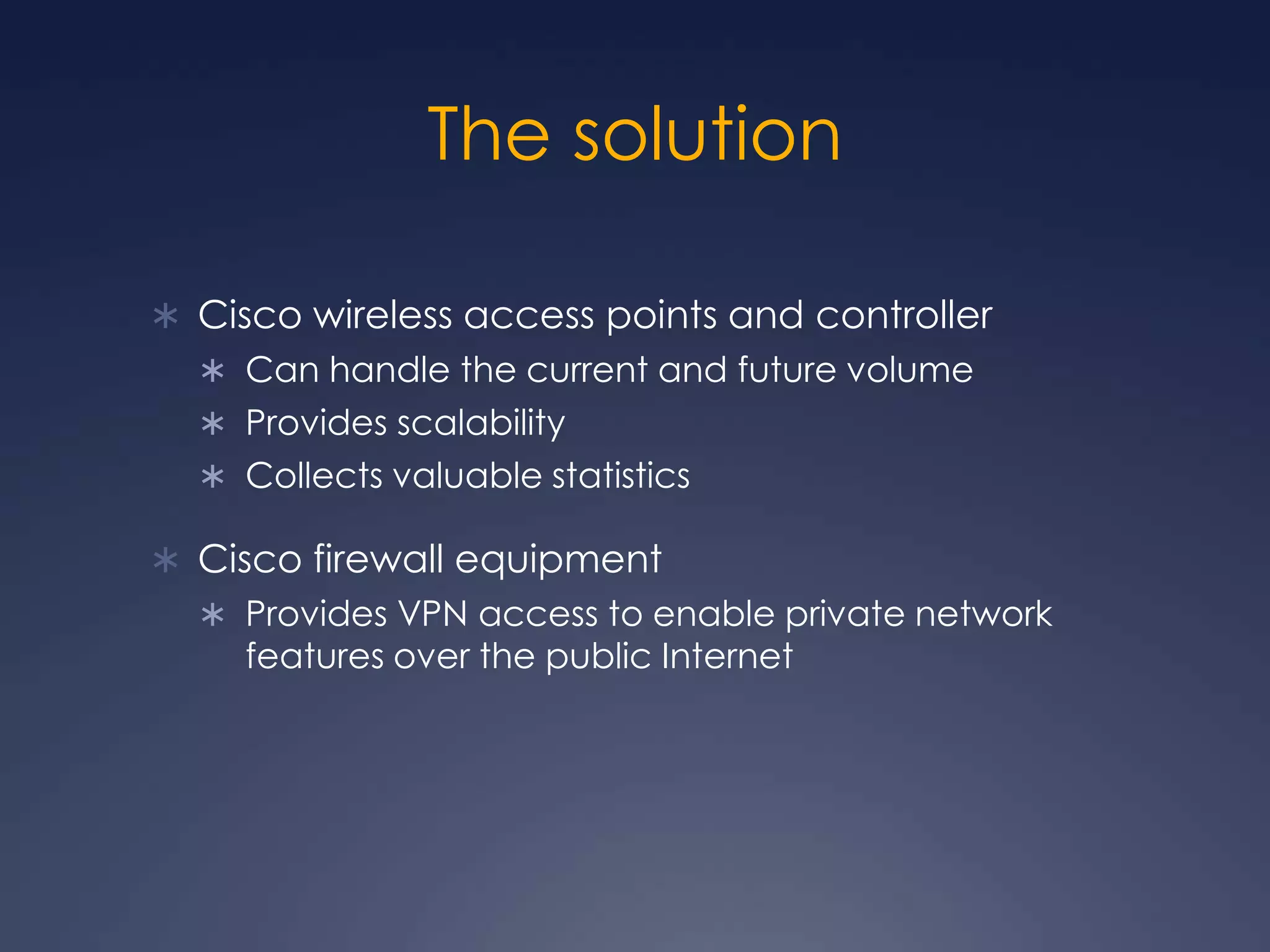 The solutionCisco wireless access points and controller Can handle the current and future volumeProvides scalabilityCollects valuable statisticsCisco firewall equipmentProvides VPN access to enable private network features over the public Internet