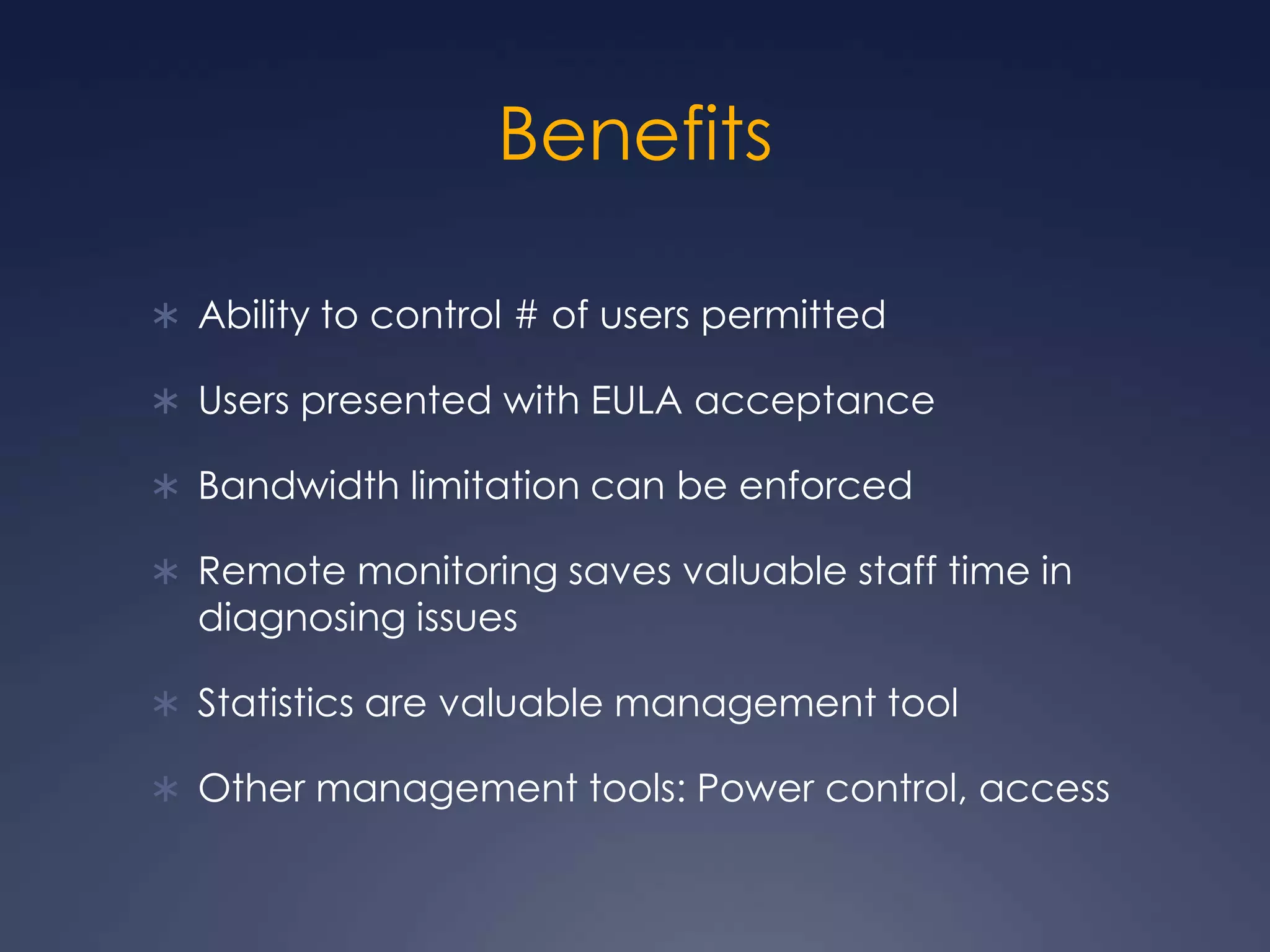 BenefitsAbility to control # of users permittedUsers presented with EULA acceptanceBandwidth limitation can be enforcedRemote monitoring saves valuable staff time in diagnosing issuesStatistics are valuable management toolOther management tools: Power control, access