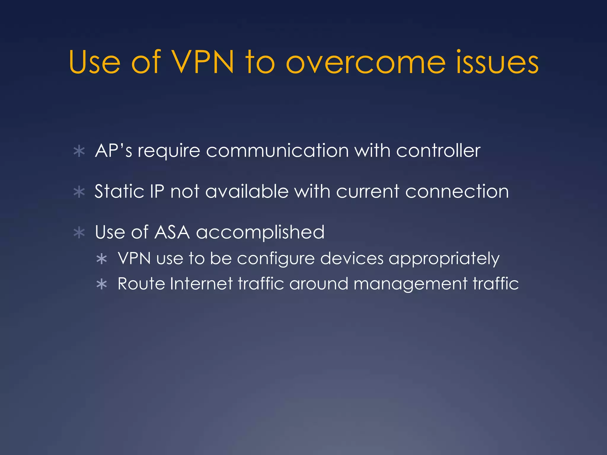Use of VPN to overcome issuesAP’s require communication with controllerStatic IP not available with current connectionUse of ASA accomplishedVPN use to be configure devices appropriatelyRoute Internet traffic around management traffic