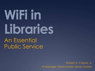 WiFi in Libraries An Essential Public Service Robert A. Caluori, Jr. IT Manager, Westchester Library System 