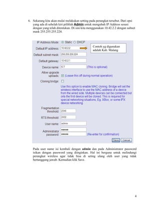 6. Sekarang kita akan mulai melakukan setting pada perangkat tersebut. Dari opsi
   yang ada di sebelah kiri pilihlah Admin untuk mengubah IP Address sesusi
   dengan yang telah ditentukan. Di sini kita menggunakan 10.42.2.2 dengan subnet
   mask 255.255.255.224.



                                                Contoh yg digunakan
                                                adalah Kab. Malang




   Pada user name isi kembali dengan admin dan pada Administrator password
   isikan dengan password yang diinginkan. Hal ini berguna untuk melindungi
   perangkat wireless agar tidak bisa di seting ulang oleh user yang tidak
   bertanggung jawab. Kemudian klik Save.




                                                                                4
 