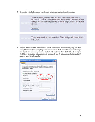 7. Kemudian klik Reboot agar konfigurasi wireless terakhir dapat digunakan.




8. Setelah proses reboot selesai maka untuk melakukan administrasi yang lain kita
   diwajibkan merubah seting IP pada komputer kita. Pada contoh kasus sebelumnya
   kita telah melakukan perubah Default IP address dari 192.168.1.1 menjadi
   10.42.2.2. Kemudian lakukan seperti langkah 1 dan 2, lakukan perubahan pada IP
   address seperti pada gambar.




                                                                               5
 