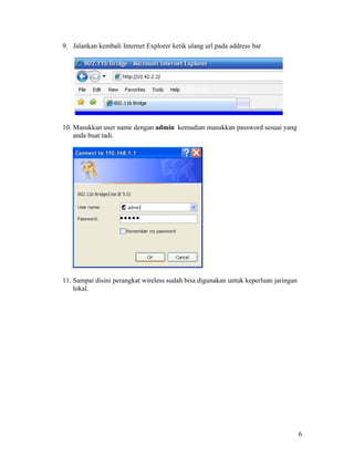 9. Jalankan kembali Internet Explorer ketik ulang url pada address bar




10. Masukkan user name dengan admin kemudian masukkan password sesuai yang
    anda buat tadi.




                    •••••




11. Sampai disini perangkat wireless sudah bisa digunakan untuk keperluan jaringan
    lokal.




                                                                                     6
 