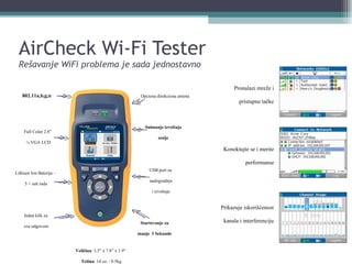 AirCheck Wi-Fi Tester Rešavanje WiFi problema je sada jednostavno Full Color 2.8”  ¼ VGA LCD Lithium Ion Baterija –  5 + sati rada Opciona direkciona antena 802.11a,b,g,n Veličina : 3.5” x 7.8” x 1.9”  Težina : 14 oz. / 0.5kg USB port za  nadogradnju i izveštaje Snimanje izveštaja sesije Startovanje za manje   3 Sekunde Jedan klik za  sve odgovore Pronalazi mreže i pristupne tačke Konektujte se i merite performanse Prikazuje iskorišćenost kanala i interferenciju 