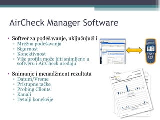AirCheck Manager Software Softver za podešavanje, uključujući i Mrežna podešavanja Sigurnost Konektivnost Više profila može biti snimljeno u softveru i AirCheck uređaju Snimanje i menadžment rezultata Datum/Vreme Pristupne tačke Probing Clients Kanali Detalji konekcije 