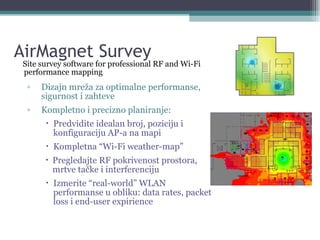 AirMagnet Survey Site survey software for professional RF and Wi-Fi performance mapping Dizajn mreža za optimalne performanse, sigurnost i zahteve Kompletno i precizno planiranje: Predvidite idealan broj, poziciju i konfiguraciju AP-a na mapi Kompletna “Wi-Fi weather-map” Pregledajte RF pokrivenost prostora, mrtve tačke i interferenciju Izmerite “real-world” WLAN performanse u obliku: data rates, packet loss i end-user expirience 