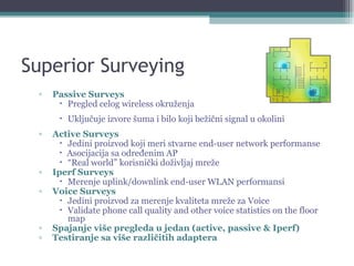 Superior Surveying Passive Surveys   Pregled celog wireless okruženja Uključuje izvore šuma i bilo koji bežični signal u okolini Active Surveys   Jedini proizvod koji meri stvarne end-user network performanse  Asocijacija sa određenim AP  “ Real world” korisnički doživljaj mreže Iperf Surveys   Merenje uplink/downlink end-user WLAN performansi Voice Surveys   Jedini proizvod za merenje kvaliteta mreže za Voice Validate phone call quality and other voice statistics on the floor map Spajanje više pregleda u jedan (active, passive & Iperf) Testiranje sa više različitih adaptera 