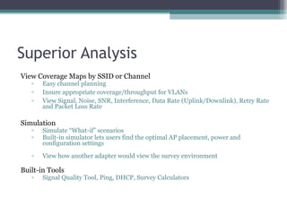 Superior Analysis View Coverage Maps by SSID or Channel Easy channel planning Insure appropriate coverage/throughput for VLANs View Signal, Noise, SNR, Interference, Data Rate (Uplink/Downlink), Retry Rate and Packet Loss Rate Simulation Simulate “What-if” scenarios Built-in simulator lets users find the optimal AP placement, power and configuration settings View how another adapter would view the survey environment Built-in Tools  Signal Quality Tool, Ping, DHCP, Survey Calculators 