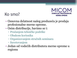 Ko smo? Osnovna delatnost našeg preduzeća je prodaja profesionalne merne opreme. Osim distribucije, bavimo se i: Pružanjem tehničke podrške Obukom korisnika Organizovanjem stručnih seminara Savetovanjem Jedan od vodećih distributera merne opreme u regionu 