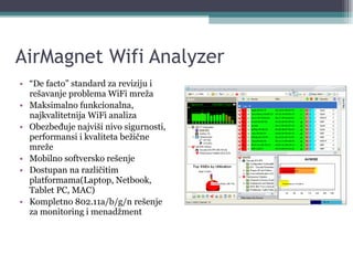 AirMagnet Wifi Analyzer “ De facto” standard za reviziju i rešavanje problema WiFi mreža Maksimalno funkcionalna, najkvalitetnija WiFi analiza Obezbeđuje najviši nivo sigurnosti, performansi i kvaliteta bežične mreže Mobilno softversko rešenje Dostupan na različitim platformama(Laptop, Netbook, Tablet PC, MAC) Kompletno 802.11a/b/g/n rešenje za monitoring i menadžment 