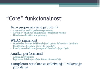 “ Core” funkcionalnosti Brzo prepoznavanje problema Automatska analiza preko 100 problema AirWISE ®  Engine  za dijagnostiku i preporuku rešenja Hands-on education and guidance WLAN  sigurnost Obezbedite da svaki WiFi uređaj radi prema definisanim pravilima Klasifikujte, detektujte i locirajte napadače Pro-aktivno detektovanje napadačkih tehnika (npr. DoS) Analiza performansi Analiza interferencije Ispitivanje bilo kog uređaja, kanala ili saobraćaja Kompletan set alata za otkrivanje i rešavanje problema 