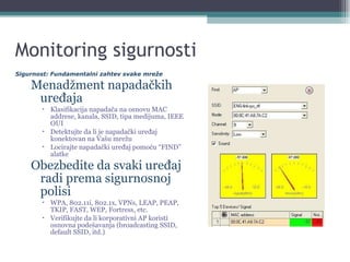 Monitoring sigurnosti Menadžment napadačkih uređaja Klasifikacija napadača na osnovu MAC addrese, kanala, SSID, tipa medijuma, IEEE OUI Detektujte da li je napadački uređaj konektovan na Vašu mrežu Locirajte napadački uređaj pomoću “FIND” alatke Obezbedite da svaki uređaj radi prema sigurnosnoj polisi WPA, 802.11i, 802.1x, VPNs, LEAP, PEAP, TKIP, FAST, WEP, Fortress, etc. Verifikujte da li korporativni AP koristi osnovna podešavanja (broadcasting SSID, default SSID, itd.) Sigurnost: Fundamentalni zahtev svake mreže 