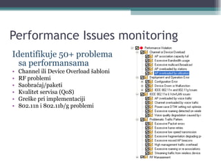 Performance Issues monitoring Identifikuje 50+ problema sa performansama Channel ili Device Overload šabloni RF problemi Saobraćaj/paketi Kvalitet servisa (QoS) Greške pri implementaciji 802.11n i 802.11b/g problemi 