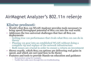 AirMagnet Analyzer’s 802.11n  rešenje Ključne prednosti: World’s first 802.11n WLAN Analyzer provides tools necessary to bring speed/throughput potential of 802.11n into the real world. Addresses the two universal challenges that face all 802.11n deployments Getting true 11n performance that rivals what 802.11n can do in theory Phasing 11n gear into an established WLAN without doing a complete rip and replace of the network infrastructure Both issues are crucial in order to ensure a return on investment Shows exactly, which 802.11n options are delivering real gains in speed, and which are not (and how to fix them) Features and tools to provide Hands-on education and guidance Best practices using live examples Toolkit that walks users through 802.11n troubleshooting 