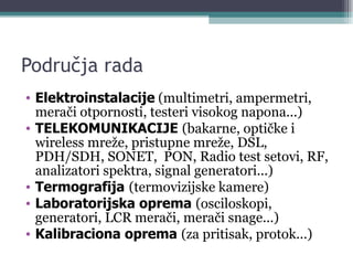 Područja rada Elektroinstalacije  (multimetri, ampermetri, merači otpornosti, testeri visokog napona...) TELEKOMUNIKACIJE  (bakarne, optičke i wireless mreže, pristupne mreže, DSL, PDH/SDH, SONET,  PON, Radio test setovi, RF, analizatori spektra, signal generatori...) Termografija   (termovizijske kamere) Laboratorijska oprema  (osciloskopi, generatori, LCR merači, merači snage...) Kalibraciona oprema  (za pritisak, protok...) 