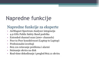 Napredne funkcije Napredne funkcije za eksperte AirMagnet Spectrum Analyzer integracija 4.9 GHz Public Safety Band podrška Extended channel scan (200+ channels) Peer to Peer konektivnost (Laptop to Laptop) Profesionalni izveštaji 802.11n rešavanje problema i alarmi Snimanje okvira na disk Real-time dekodiranje i pregled 802.11 okvira 