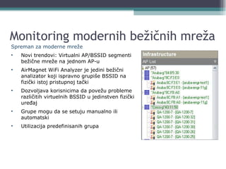 Monitoring modernih bežičnih mreža Spreman za   m odern e   mreže Novi trendovi : Virtual ni  AP/BSSID  segmenti bežične mreže na jednom AP-u AirMagnet WiFi Analyzer  je jedini bežični analizator koji ispravno grupiše  BSSID  na fizički istoj pristupnoj tački Dozvoljava korisnicima da povežu probleme različitih virtuelnih  BSSID  u jedinstven fizički uređaj Grupe mogu da se setuju  manual no   ili  automat ski Utilizacija predefinisanih grupa 