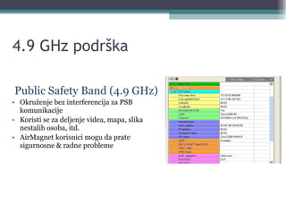 4.9 GHz podrška Public Safety Band (4.9 GHz) Okruženje bez interferencija za PSB komunikacije  Koristi se za deljenje videa, mapa, slika nestalih osoba, itd. AirMagnet korisnici mogu da prate sigurnosne & radne probleme  