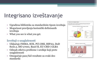 Integrisano izveštavanje Ugrađena biblioteka sa standardnim tipom izveštaja Mogućnost pravljenja korisnički definisanih izveštaja What you see is what you get.  Izveštaji o usaglašenosti Uključuje FISMA, SOX, PCI-DSS, HIPAA, DoD 8100.2, ISO 27001, Basel II, EU-CRD i GLBA Odmah otkriva probleme i uređaje koji prete usaglašenosti Omogućuje pass/fail rezultate za svaki deo standarda 