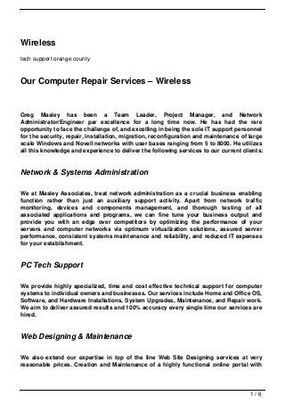 Wireless
tech support orange county



Our Computer Repair Services – Wireless


Greg Masley has been a Team Leader, Project Manager, and Network
Administrator/Engineer par excellence for a long time now. He has had the rare
opportunity to face the challenge of, and excelling in being the sole IT support personnel
for the security, repair, installation, migration, reconfiguration and maintenance of large
scale Windows and Novell networks with user bases ranging from 5 to 8000. He utilizes
all this knowledge and experience to deliver the following services to our current clients:


Network & Systems Administration

We at Masley Associates, treat network administration as a crucial business enabling
function rather than just an auxiliary support activity. Apart from network traffic
monitoring, devices and components management, and thorough testing of all
associated applications and programs, we can fine tune your business output and
provide you with an edge over competitors by optimizing the performance of your
servers and computer networks via optimum virtualization solutions, assured server
performance, consistent systems maintenance and reliability, and reduced IT expenses
for your establishment.


PC Tech Support

We provide highly specialized, time and cost effective technical support for computer
systems to individual owners and businesses. Our services include Home and Office OS,
Software, and Hardware Installations, System Upgrades, Maintenance, and Repair work.
We aim to deliver assured results and 100% accuracy every single time our services are
hired.


Web Designing & Maintenance

We also extend our expertise in top of the line Web Site Designing services at very
reasonable prices. Creation and Maintenance of a highly functional online portal with




                                                                                      1/6
 