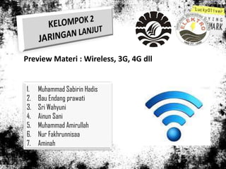 Preview Materi : Wireless, 3G, 4G dll


1.   Muhammad Sabirin Hadis
2.   Bau Endang prawati
3.   Sri Wahyuni
4.   Ainun Sani
5.   Muhammad Amirullah
6.   Nur Fakhrunnisaa
7.   Aminah
 