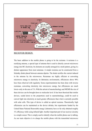 RECEIVER DESIGN


The basic addition to the mobile phone is going to be the rectenna. A rectenna is a
rectifying antenna, a special type of antenna that is used to directly convert microwave
energy into DC electricity. Its elements are usually arranged in a mesh pattern, giving it a
distinct appearance from most antennae. A simple rectenna can be constructed from a
Schottky diode placed between antenna dipoles. The diode rectifies the current induced
in the antenna by the microwaves. Rectennae are highly efficient at converting
microwave energy to electricity. In laboratory environments, efficiencies above 90%
have been observed with regularity. Some experimentation has been done with inverse
rectennae, converting electricity into microwave energy, but efficiencies are much
lower--only in the area of 1%. With the advent of nanotechnology and MEMS the size of
these devices can be brought down to molecular level. It has been theorized that similar
devices, scaled down to the proportions used in nanotechnology, could be used to
convert light into electricity at much greater efficiencies than what is currently possible
with solar cells. This type of device is called an optical rectenna. Theoretically, high
efficiencies can be maintained as the device shrinks, but experiments funded by the
United States National Renewable energy Laboratory have so far only obtained roughly
1% efficiency while using infrared light. Another important part of our receiver circuitry
is a simple sensor. This is simply used to identify when the mobile phone user is talking.
As our main objective is to charge the mobile phone with the transmitted microwave


                                                                                         11
 