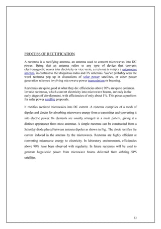 PROCESS OF RECTIFICATION

A rectenna is a rectifying antenna, an antenna used to convert microwaves into DC
power. Being that an antenna refers to any type of device that converts
electromagnetic waves into electricity or vice versa, a rectenna is simply a microwave
antenna, in contrast to the ubiquitous radio and TV antennas. You've probably seen the
word rectenna pop up in discussions of solar power satellites, or other power
generation schemes involving microwave power transmission or beaming.

Rectennas are quite good at what they do: efficiencies above 90% are quite common.
Inverse rectennas, which convert electricity into microwave beams, are only in the
early stages of development, with efficiencies of only about 1%. This poses a problem
for solar power satellite proposals.

It rectifies received microwaves into DC current .A rectenna comprises of a mesh of
dipoles and diodes for absorbing microwave energy from a transmitter and converting it
into electric power. Its elements are usually arranged in a mesh pattern, giving it a
distinct appearance from most antennae. A simple rectenna can be constructed from a
Schottky diode placed between antenna dipoles as shown in Fig.. The diode rectifies the
current induced in the antenna by the microwaves. Rectenna are highly efficient at
converting microwave energy to electricity. In laboratory environments, efficiencies
above 90% have been observed with regularity. In future rectennas will be used to
generate large-scale power from microwave beams delivered from orbiting SPS
satellites.




                                                                                    13
 
