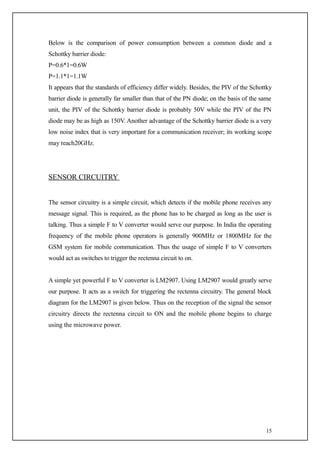Below is the comparison of power consumption between a common diode and a
Schottky barrier diode:
P=0.6*1=0.6W
P=1.1*1=1.1W
It appears that the standards of efficiency differ widely. Besides, the PIV of the Schottky
barrier diode is generally far smaller than that of the PN diode; on the basis of the same
unit, the PIV of the Schottky barrier diode is probably 50V while the PIV of the PN
diode may be as high as 150V. Another advantage of the Schottky barrier diode is a very
low noise index that is very important for a communication receiver; its working scope
may reach20GHz.




SENSOR CIRCUITRY


The sensor circuitry is a simple circuit, which detects if the mobile phone receives any
message signal. This is required, as the phone has to be charged as long as the user is
talking. Thus a simple F to V converter would serve our purpose. In India the operating
frequency of the mobile phone operators is generally 900MHz or 1800MHz for the
GSM system for mobile communication. Thus the usage of simple F to V converters
would act as switches to trigger the rectenna circuit to on.


A simple yet powerful F to V converter is LM2907. Using LM2907 would greatly serve
our purpose. It acts as a switch for triggering the rectenna circuitry. The general block
diagram for the LM2907 is given below. Thus on the reception of the signal the sensor
circuitry directs the rectenna circuit to ON and the mobile phone begins to charge
using the microwave power.




                                                                                        15
 