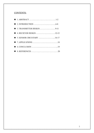CONTENTS:


 1. ABSTRACT ……………………………………1-2

 2. INTRODUCTION ……………………………..6-8

 3. TRANSMITTER DESIGN ……………………9-11

 4. RECIEVER DESIGN …………………………12-15

 5. SENSOR CIRCUITARY ……………………...16-17

 7. APPLICATIONS ………………………………….18

 6. CONCLUSION …………………………………...19

 8. REFERENCES ……………………………………20




                                          2
 